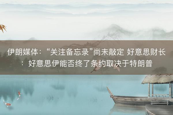 伊朗媒体：“关注备忘录”尚未敲定 好意思财长：好意思伊能否终了条约取决于特朗普