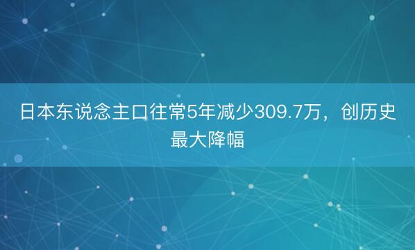 日本东说念主口往常5年减少309.7万，创历史最大降幅