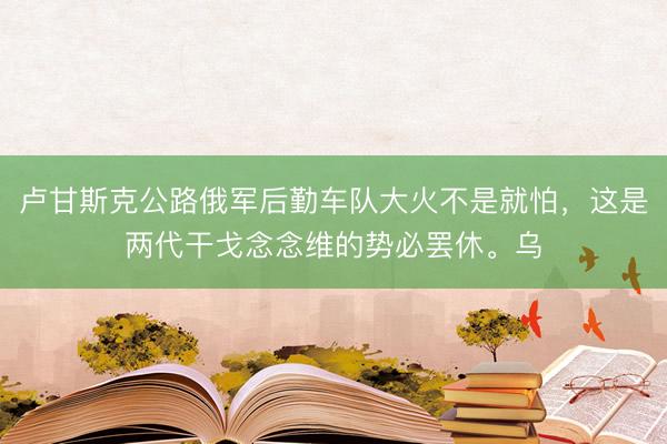 卢甘斯克公路俄军后勤车队大火不是就怕，这是两代干戈念念维的势必罢休。乌
