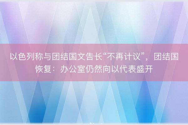 以色列称与团结国文告长“不再计议”,团结国恢复:办公室仍然向以代表盛开