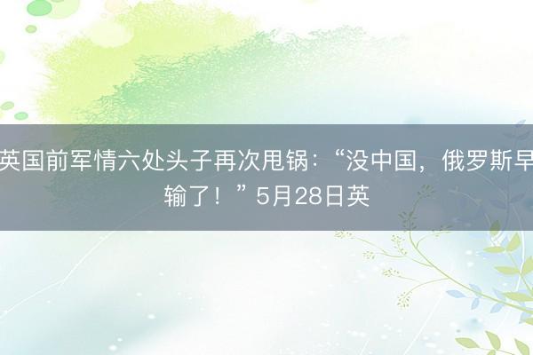 英国前军情六处头子再次甩锅：“没中国，俄罗斯早输了！” 5月28日英