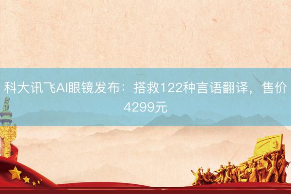科大讯飞AI眼镜发布:搭救122种言语翻译,售价4299元