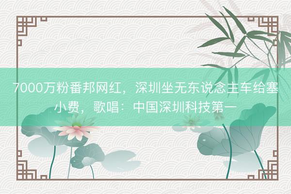 7000万粉番邦网红，深圳坐无东说念主车给塞小费，歌唱：中国深圳科技第一