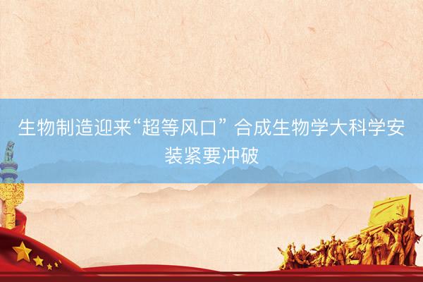 生物制造迎来“超等风口” 合成生物学大科学安装紧要冲破