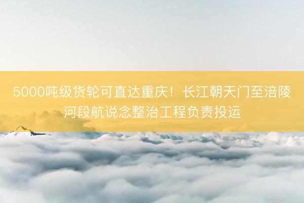 5000吨级货轮可直达重庆！长江朝天门至涪陵河段航说念整治工程负责投运