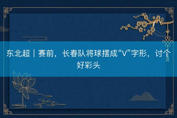 东北超｜赛前，长春队将球摆成“V”字形，讨个好彩头