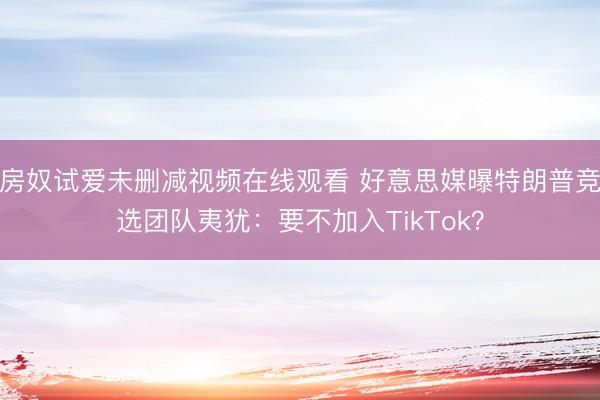 房奴试爱未删减视频在线观看 好意思媒曝特朗普竞选团队夷犹：要不加入TikTok？