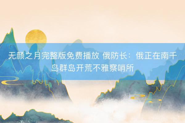 无颜之月完整版免费播放 俄防长：俄正在南千岛群岛开荒不雅察哨所