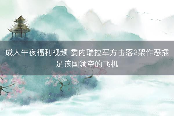 成人午夜福利视频 委内瑞拉军方击落2架作恶插足该国领空的飞机