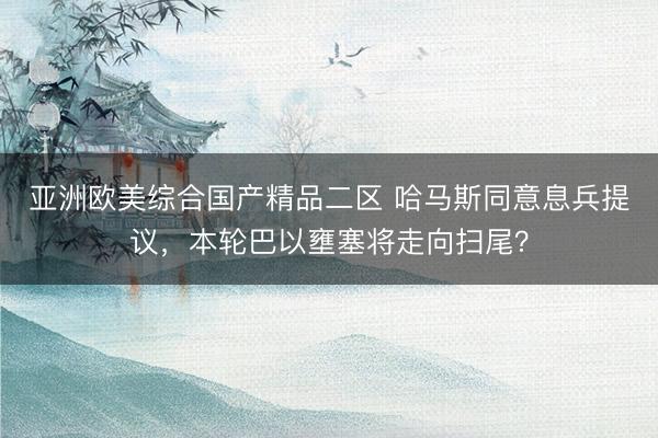 亚洲欧美综合国产精品二区 哈马斯同意息兵提议，本轮巴以壅塞将走向扫尾？