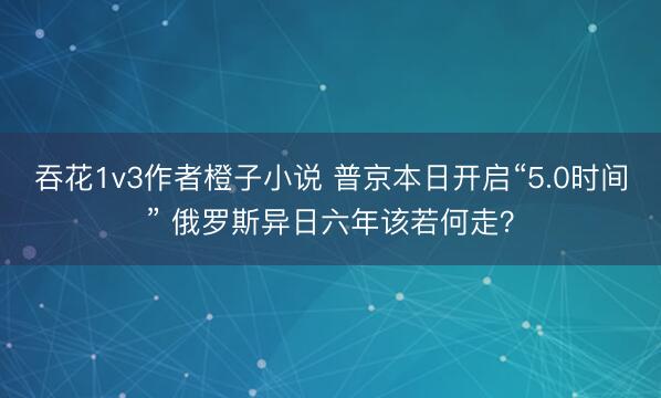 吞花1v3作者橙子小说 普京本日开启“5.0时间” 俄罗斯异日六年该若何走？
