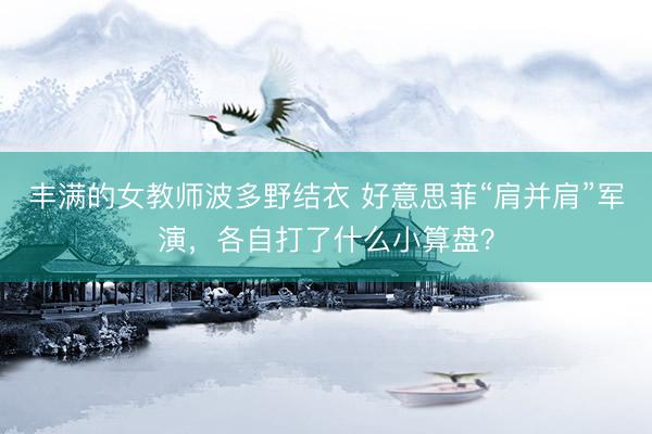 丰满的女教师波多野结衣 好意思菲“肩并肩”军演，各自打了什么小算盘？