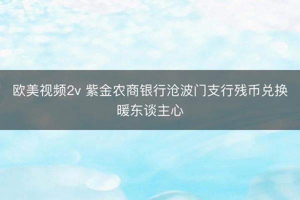 欧美视频2v 紫金农商银行沧波门支行残币兑换暖东谈主心