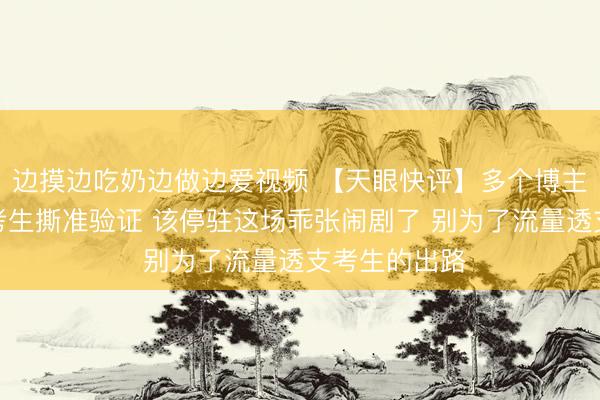 边摸边吃奶边做边爱视频 【天眼快评】多个博主搞噱头怂恿考生撕准验证 该停驻这场乖张闹剧了 别为了流量透支考生的出路