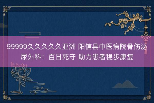 99999久久久久久亚洲 阳信县中医病院骨伤泌尿外科：百日死守 助力患者稳步康复