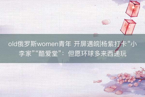 old俄罗斯women青年 开屏遇皖|杨紫打卡“小李家”“酷爱堂”：但愿环球多来西递玩
