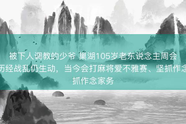 被下人调教的少爷 巢湖105岁老东说念主周会芬：历经战乱仍生动，当今会打麻将爱不雅赛、坚抓作念家务