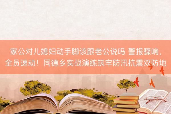 家公对儿媳妇动手脚该跟老公说吗 警报骤响，全员速动！同德乡实战演练筑牢防汛抗震双防地