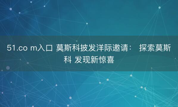 51.co m入口 莫斯科披发洋际邀请： 探索莫斯科 发现新惊喜