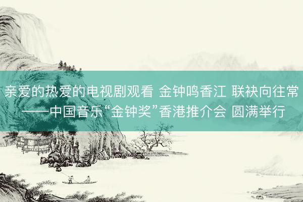 亲爱的热爱的电视剧观看 金钟鸣香江 联袂向往常 ——中国音乐“金钟奖”香港推介会 圆满举行