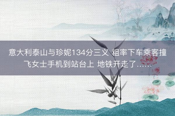 意大利泰山与珍妮134分三义 粗率下车乘客撞飞女士手机到站台上 地铁开走了……