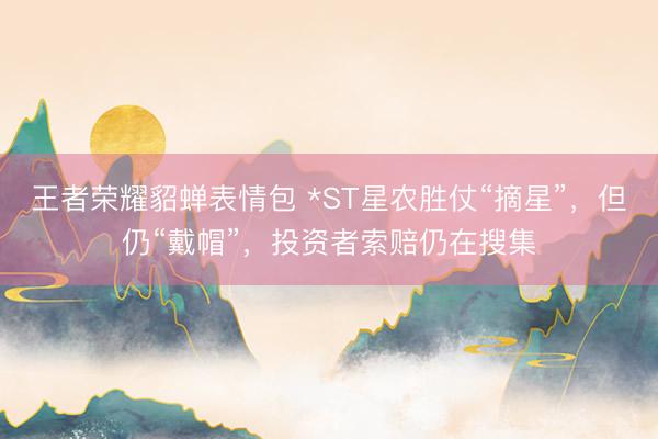 王者荣耀貂蝉表情包 *ST星农胜仗“摘星”，但仍“戴帽”，投资者索赔仍在搜集