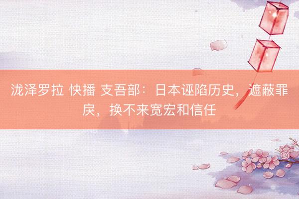 泷泽罗拉 快播 支吾部：日本诬陷历史，遮蔽罪戾，换不来宽宏和信任