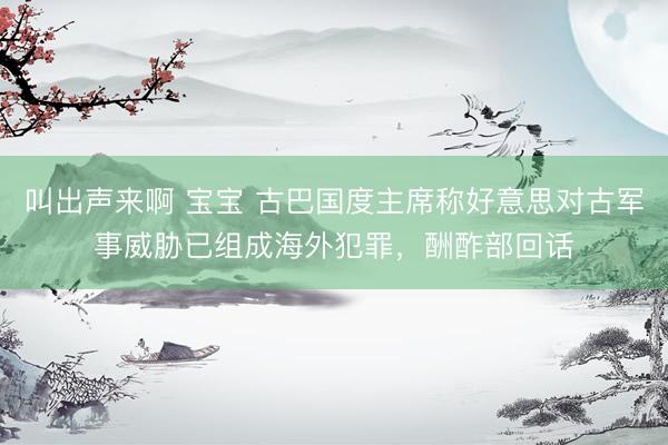 叫出声来啊 宝宝 古巴国度主席称好意思对古军事威胁已组成海外犯罪，酬酢部回话