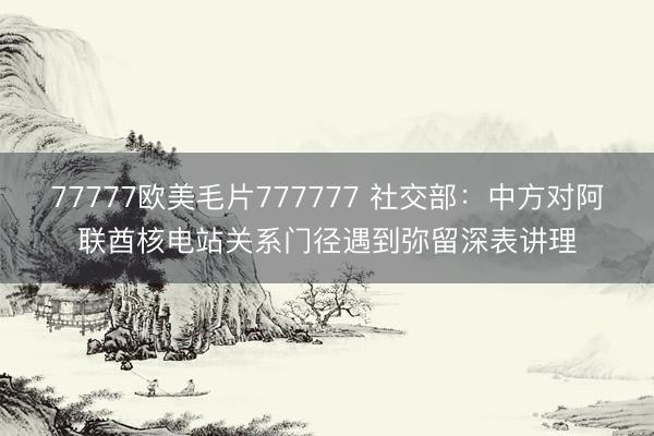 77777欧美毛片777777 社交部：中方对阿联酋核电站关系门径遇到弥留深表讲理
