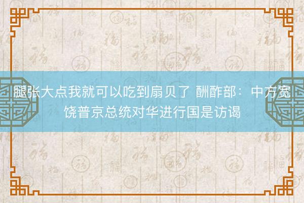 腿张大点我就可以吃到扇贝了 酬酢部：中方宽饶普京总统对华进行国是访谒