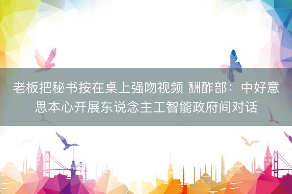 老板把秘书按在桌上强吻视频 酬酢部：中好意思本心开展东说念主工智能政府间对话