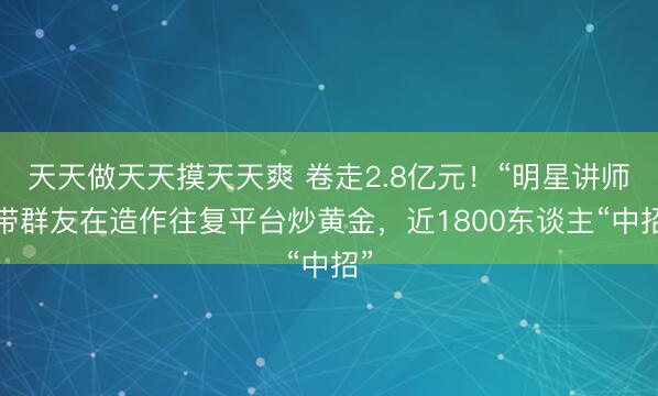 天天做天天摸天天爽 卷走2.8亿元！“明星讲师”带群友在造作往复平台炒黄金，近1800东谈主“中招”
