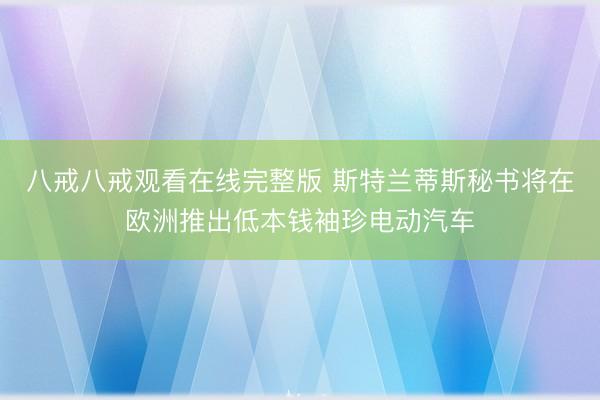 八戒八戒观看在线完整版 斯特兰蒂斯秘书将在欧洲推出低本钱袖珍电动汽车