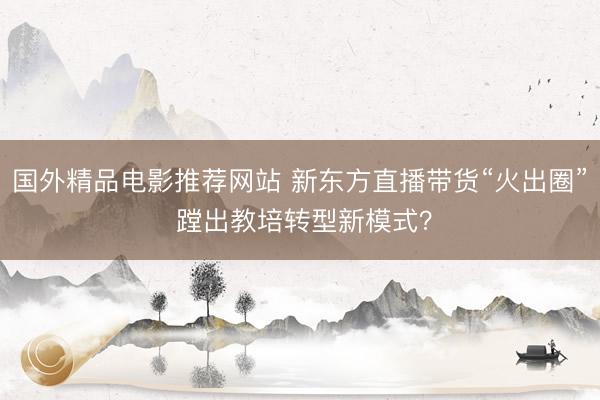 国外精品电影推荐网站 新东方直播带货“火出圈” 蹚出教培转型新模式？