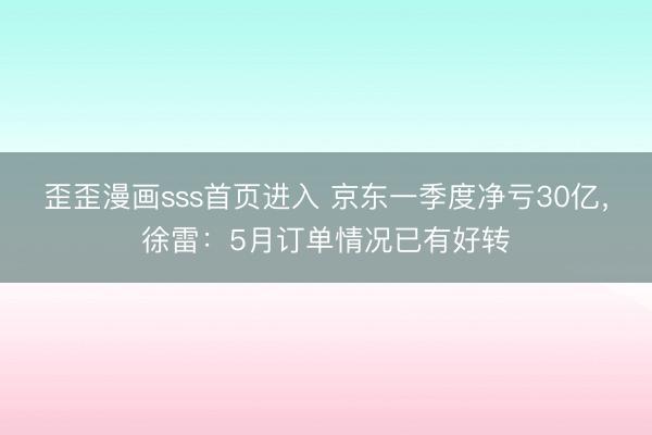 歪歪漫画sss首页进入 京东一季度净亏30亿，徐雷：5月订单情况已有好转