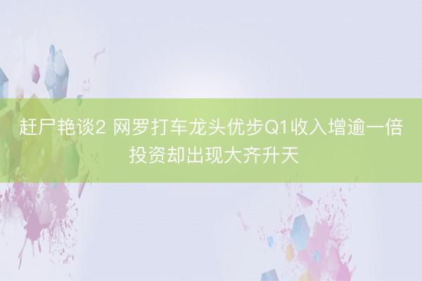 赶尸艳谈2 网罗打车龙头优步Q1收入增逾一倍 投资却出现大齐升天