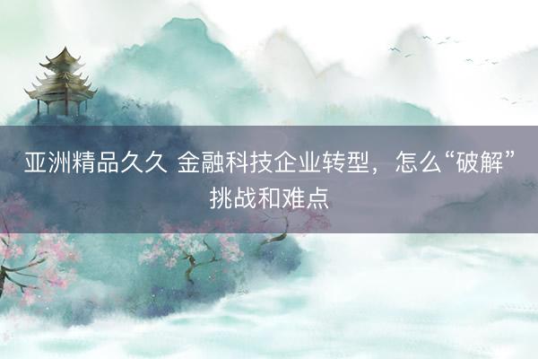 亚洲精品久久 金融科技企业转型,怎么“破解”挑战和难点