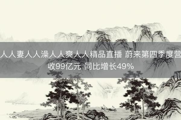 人人妻人人澡人人爽人人精品直播 蔚来第四季度营收99亿元 同比增长49%