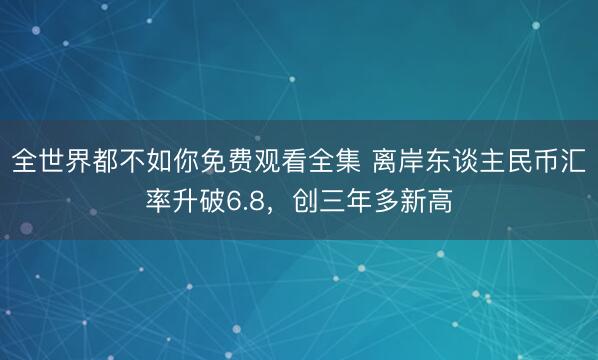 全世界都不如你免费观看全集 离岸东谈主民币汇率升破6.8,创三年多新高