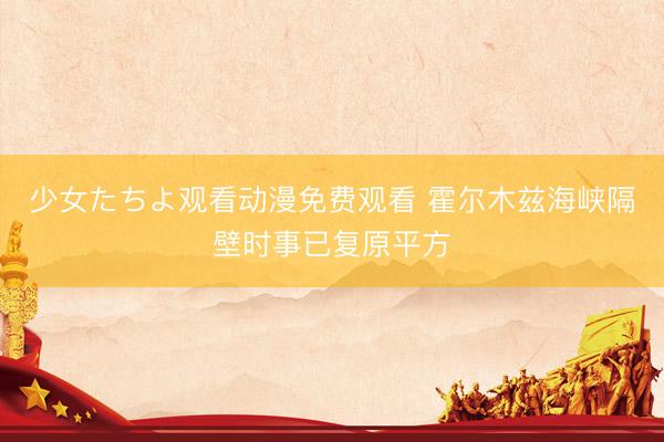 少女たちよ观看动漫免费观看 霍尔木兹海峡隔壁时事已复原平方