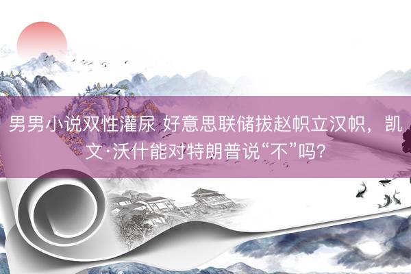 男男小说双性灌尿 好意思联储拔赵帜立汉帜，凯文·沃什能对特朗普说“不”吗？