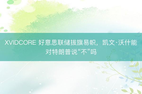 XVIDCORE 好意思联储拔旗易帜,凯文·沃什能对特朗普说“不”吗