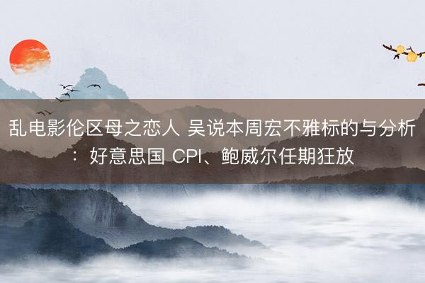 乱电影伦区母之恋人 吴说本周宏不雅标的与分析：好意思国 CPI、鲍威尔任期狂放