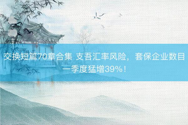 交换短篇70章合集 支吾汇率风险，套保企业数目一季度猛增39%！