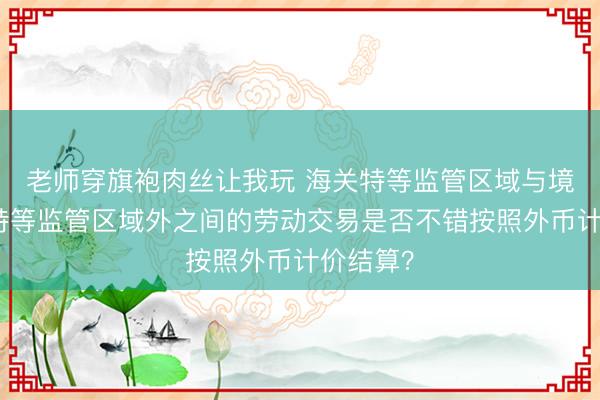 老师穿旗袍肉丝让我玩 海关特等监管区域与境内海关特等监管区域外之间的劳动交易是否不错按照外币计价结算?