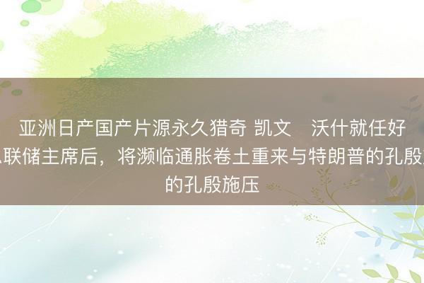 亚洲日产国产片源永久猎奇 凯文・沃什就任好意思联储主席后，将濒临通胀卷土重来与特朗普的孔殷施压