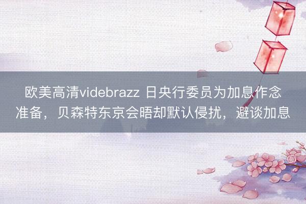 欧美高清videbrazz 日央行委员为加息作念准备，贝森特东京会晤却默认侵扰，避谈加息