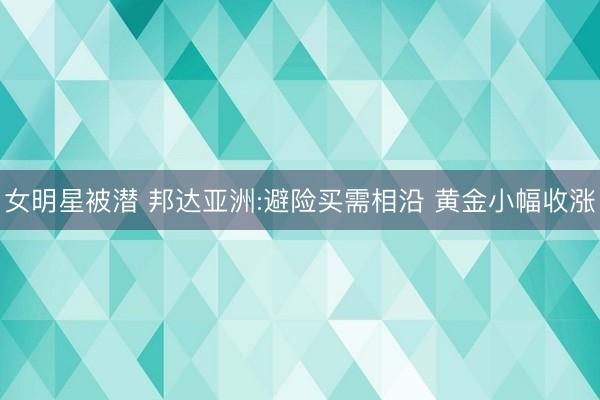 女明星被潜 邦达亚洲:避险买需相沿 黄金小幅收涨