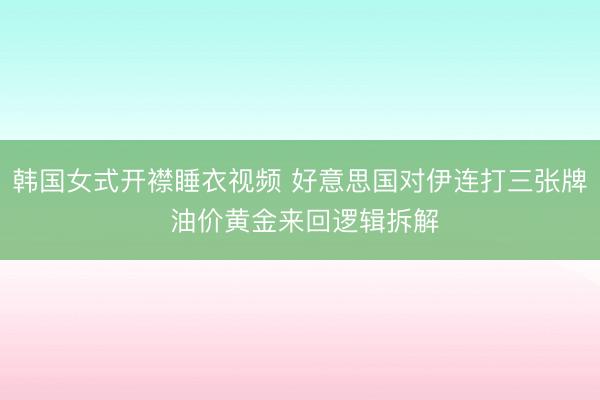 韩国女式开襟睡衣视频 好意思国对伊连打三张牌 油价黄金来回逻辑拆解