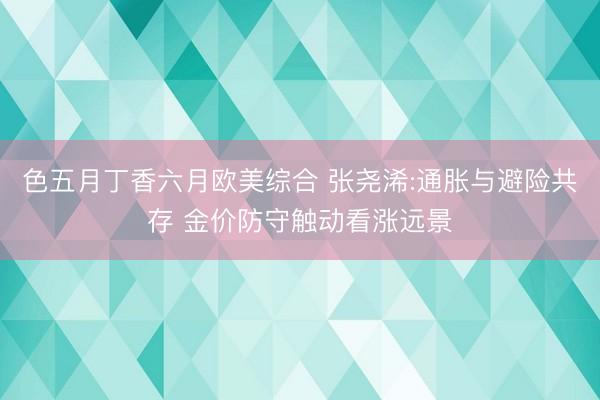 色五月丁香六月欧美综合 张尧浠:通胀与避险共存 金价防守触动看涨远景